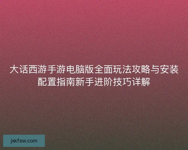 大话西游手游电脑版全面玩法攻略与安装配置指南新手进阶技巧详解
