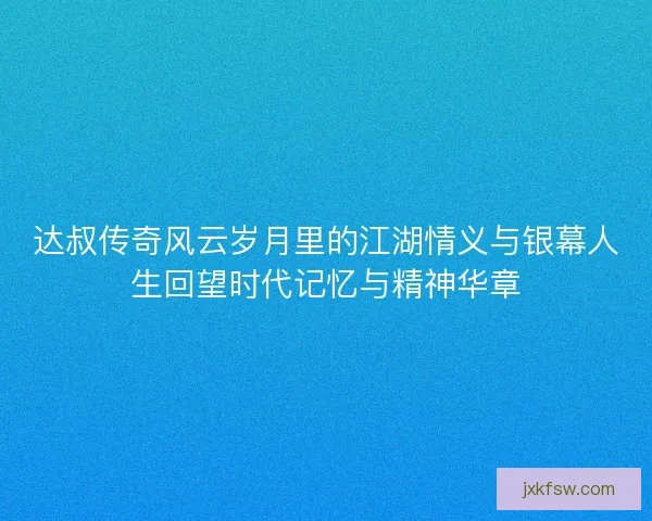 达叔传奇风云岁月里的江湖情义与银幕人生回望时代记忆与精神华章