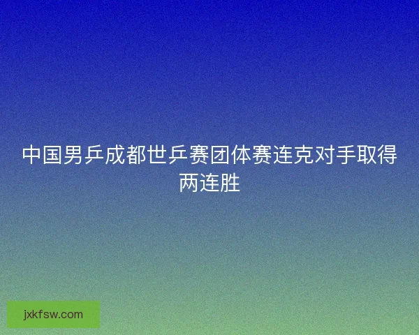 中国男乒成都世乒赛团体赛连克对手取得两连胜