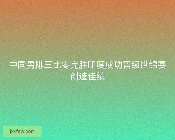 中国男排三比零完胜印度成功晋级世锦赛创造佳绩