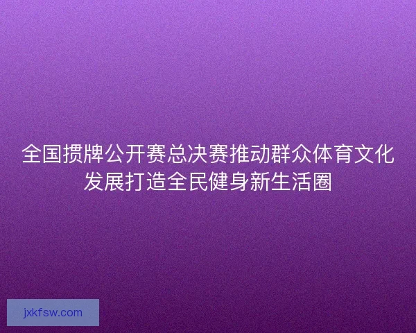 全国掼牌公开赛总决赛推动群众体育文化发展打造全民健身新生活圈