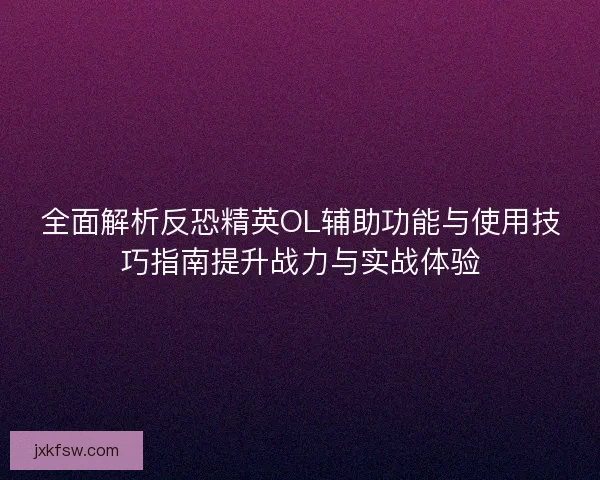 全面解析反恐精英OL辅助功能与使用技巧指南提升战力与实战体验