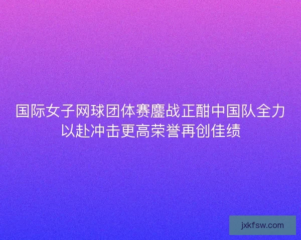 国际女子网球团体赛鏖战正酣中国队全力以赴冲击更高荣誉再创佳绩